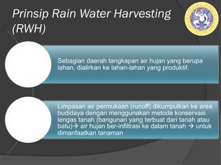 Prinsip Rain Water Harvesting
(RWH)
Sebagian daerah tangkapan air hujan yang berupa
lahan, dialirkan ke lahan-lahan yang produktif.
Limpasan air permukaan (runoff) dikumpulkan ke area
budidaya dengan menggunakan metode konservasi
lengas tanah (bangunan yang terbuat dari tanah atau
batu)à air hujan ber-infiltrasi ke dalam tanah à untuk
dimanfaatkan tanaman
 