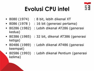 Evolusi CPU intel
 8080 (1974) : 8 bit, lebih dikenal XT
 8086 (1978 ) : 16 bit (generasi pertama)
 80286 (1982) : Lebih dikenal AT286 (generasi
kedua)
 80386 (1985) : 32 bit, dikenal AT386 (generasi
ketiga)
 80486 (1989) : Lebih dikenal AT486 (generasi
keempat)
 80586 (1993) : Lebih dikenal Pentium (generasi
kelima)
 