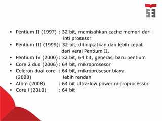  Pentium II (1997) : 32 bit, memisahkan cache memori dari
inti prosesor
 Pentium III (1999): 32 bit, ditingkatkan dan lebih cepat
dari versi Pentium II.
 Pentium IV (2000): 32 bit, 64 bit, generasi baru pentium
 Core 2 duo (2006): 64 bit, mikroprosesor
 Celeron dual core : 64 bit, mikroprosesor biaya
(2008) lebih rendah
 Atom (2008) : 64 bit Ultra-low power microprocessor
 Core i (2010) : 64 bit
 