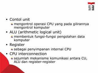  Contol unit
mengontrol operasi CPU yang pada gilirannya
mengontrol komputer
 ALU (arithmetic logical unit)
membentuk fungsi-fungsi pengolahan data
komputer
 Register
sebagai penyimpanan internal CPU
 CPU interconnection
sejumlah mekanisme komunikasi antara CU,
ALU dan register-register
 