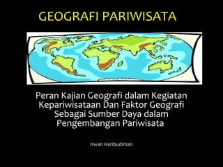 GEOGRAFI PARIWISATA
Peran Kajian Geografi dalam Kegiatan
Kepariwisataan Dan Faktor Geografi
Sebagai Sumber Daya dalam
Pengembangan Pariwisata
Irwan Haribudiman
 