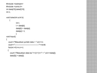 #include <iostream>
#include <conio.h>
int data[10],data2[10];
int n;
void tukar(int a,int b)
{
int t;
t = data[b];
data[b] = data[a];
data[a] = t;
}
void Input()
{
cout<<"Masukkan jumlah data = ";cin>>n;
cout<<"--------------------------------------"<<endl;
for(int i=0;i<n;i++)
{
cout<<"Masukkan data ke-"<<(i+1)<<" = ";cin>>data[i];
data2[i] = data[i];
 