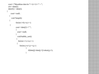 cout<<"Masukkan data ke-"<<(i+1)<<" = ";
cin>>data[i];
data2[i] = data[i];
}
cout<<endl;
}
void Tampil()
{
for(int i=0;i<n;i++)
{
cout<<data[i]<<" ";
}
cout<<endl;
}
void bubble_sort()
{
for(int i=1;i<n;i++)
{
for(int j=n-1;j>=i;j--)
{
if(data[j]<data[j-1]) tukar(j,j-1);
}
 