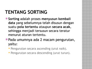 TENTANG SORTING
 Sorting adalah proses menyusun kembali
data yang sebelumnya telah disusun dengan
suatu pola tertentu ataupun secara acak,
sehingga menjadi tersusun secara teratur
menurut aturan tertentu.
 Pada umumnya ada 2 macam pengurutan,
yaitu:
 Pengurutan secara ascending (urut naik).
 Pengurutan secara descending (urut turun).
 