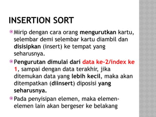 INSERTION SORT
 Mirip dengan cara orang mengurutkan kartu,
selembar demi selembar kartu diambil dan
disisipkan (insert) ke tempat yang
seharusnya.
 Pengurutan dimulai dari data ke-2/index ke
1, sampai dengan data terakhir, jika
ditemukan data yang lebih kecil, maka akan
ditempatkan (diinsert) diposisi yang
seharusnya.
 Pada penyisipan elemen, maka elemen-
elemen lain akan bergeser ke belakang
 