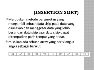 (INSERTION SORT)
 Merupakan metode pengurutan yang
mengambil sebuah data sisip pada data yang
diurutkan dan menggeser data yang lebih
besar dari data sisip agar data sisip dapat
ditempatkan pada tempat yang benar.
 Misalkan ada sebuah array yang berisi angka-
angka sebagai berikut :
 