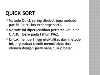 QUICK SORT
 Metode Quick sering disebut juga metode
partisi (partition exchange sort).
 Metode ini diperkenalkan pertama kali oleh
C.A.R. Hoare pada tahun 1962.
 Untuk mempertinggi efektifitas dari metode
ini, digunakan teknik menukarkan dua
elemen dengan jarak yang cukup besar.
 