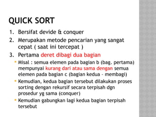 QUICK SORT
1. Bersifat devide & conquer
2. Merupakan metode pencarian yang sangat
cepat ( saat ini tercepat )
3. Pertama deret dibagi dua bagian
 Misal : semua elemen pada bagian b (bag. pertama)
mempunyai kurang dari atau sama dengan semua
elemen pada bagian c (bagian kedua – membagi)
 Kemudian, kedua bagian tersebut dilakukan proses
sorting dengan rekursif secara terpisah dgn
prosedur yg sama (conquer)
 Kemudian gabungkan lagi kedua bagian terpisah
tersebut
 