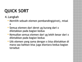 QUICK SORT
4.Langkah
 Memilih sebuah elemen pembanding(pivot), misal
x
 Semua elemen dari deret yg kurang dari x
diletakkan pada bagian kedua
 Kemudian semua elemen dari yg lebih besar dari x
diletakkan pada bagian kedua
 Utk elemen yang sama dengan x bisa diletakkan di
mana saa bahkan bisa juga diantara kedua bagian
tersebut
 