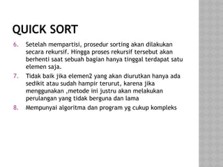 QUICK SORT
6. Setelah mempartisi, prosedur sorting akan dilakukan
secara rekursif. Hingga proses rekursif tersebut akan
berhenti saat sebuah bagian hanya tinggal terdapat satu
elemen saja.
7. Tidak baik jika elemen2 yang akan diurutkan hanya ada
sedikit atau sudah hampir terurut, karena jika
menggunakan ,metode ini justru akan melakukan
perulangan yang tidak berguna dan lama
8. Mempunyai algoritma dan program yg cukup kompleks
 