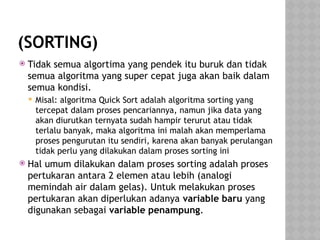 (SORTING)
 Tidak semua algortima yang pendek itu buruk dan tidak
semua algoritma yang super cepat juga akan baik dalam
semua kondisi.
 Misal: algoritma Quick Sort adalah algoritma sorting yang
tercepat dalam proses pencariannya, namun jika data yang
akan diurutkan ternyata sudah hampir terurut atau tidak
terlalu banyak, maka algoritma ini malah akan memperlama
proses pengurutan itu sendiri, karena akan banyak perulangan
tidak perlu yang dilakukan dalam proses sorting ini
 Hal umum dilakukan dalam proses sorting adalah proses
pertukaran antara 2 elemen atau lebih (analogi
memindah air dalam gelas). Untuk melakukan proses
pertukaran akan diperlukan adanya variable baru yang
digunakan sebagai variable penampung.
 