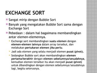 EXCHANGE SORT
 Sangat mirip dengan Bubble Sort
 Banyak yang mengatakan Bubble Sort sama dengan
Exchange Sort
 Pebedaan : dalam hal bagaimana membandingkan
antar elemen-elemennya.
 Exchange sort membandingkan suatu elemen dengan
elemen-elemen lainnya dalam array tersebut, dan
melakukan pertukaran elemen jika perlu.
 Jadi ada elemen yang selalu menjadi elemen pusat (pivot).
 Sedangkan Bubble sort akan membandingkan elemen
pertama/terakhir dengan elemen sebelumnya/sesudahnya,
kemudian elemen tersebut itu akan menjadi pusat (pivot)
untuk dibandingkan dengan elemen sebelumnya/sesudahnya
lagi, begitu seterusnya.
 