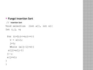  Fungsi insertion Sort
// insertion Sort
Void selection (int a[], int n){
Int i,j, v;
for (i=2;i<=n;i++){
v = a[i];
j=1;
While (a[j-1]>v){
a[j]=a[j-1]
j--;
a[j=v];
}
}
 