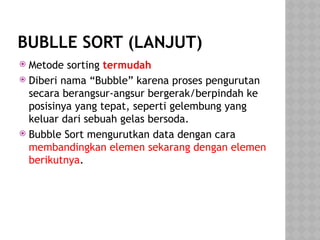 BUBLLE SORT (LANJUT)
 Metode sorting termudah
 Diberi nama “Bubble” karena proses pengurutan
secara berangsur-angsur bergerak/berpindah ke
posisinya yang tepat, seperti gelembung yang
keluar dari sebuah gelas bersoda.
 Bubble Sort mengurutkan data dengan cara
membandingkan elemen sekarang dengan elemen
berikutnya.
 
