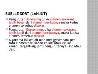 BUBLLE SORT (LANJUT)
 Pengurutan Ascending :Jika elemen sekarang
lebih besar dari elemen berikutnya maka kedua
elemen tersebut ditukar.
 Pengurutan Descending: Jika elemen sekarang
lebih kecil dari elemen berikutnya, maka kedua
elemen tersebut ditukar.
 Algoritma ini seolah-olah menggeser satu per
satu elemen dari kanan ke kiri atau kiri ke
kanan, tergantung jenis pengurutannya, asc atau
desc.
 