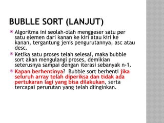 BUBLLE SORT (LANJUT)
 Algoritma ini seolah-olah menggeser satu per
satu elemen dari kanan ke kiri atau kiri ke
kanan, tergantung jenis pengurutannya, asc atau
desc.
 Ketika satu proses telah selesai, maka bubble
sort akan mengulangi proses, demikian
seterusnya sampai dengan iterasi sebanyak n-1.
 Kapan berhentinya? Bubble sort berhenti jika
seluruh array telah diperiksa dan tidak ada
pertukaran lagi yang bisa dilakukan, serta
tercapai perurutan yang telah diinginkan.
 