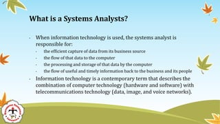 • When information technology is used, the systems analyst is
responsible for:
• the efficient capture of data from its business source
• the flow of that data to the computer
• the processing and storage of that data by the computer
• the flow of useful and timely information back to the business and its people
• Information technology is a contemporary term that describes the
combination of computer technology (hardware and software) with
telecommunications technology (data, image, and voice networks).
What is a Systems Analysts?
 