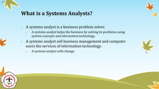 • A systems analyst is a business problem solver.
• A systems analyst helps the business by solving its problems using
system concepts and information technology.
• A systems analyst sell business management and computer
users the services of information technology.
• A systems analyst sells change.
What is a Systems Analysts?
 