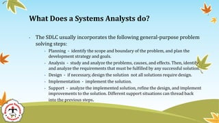 • The SDLC usually incorporates the following general-purpose problem
solving steps:
• Planning - identify the scope and boundary of the problem, and plan the
development strategy and goals.
• Analysis - study and analyze the problems, causes, and effects. Then, identify
and analyze the requirements that must be fulfilled by any successful solution.
• Design - if necessary, design the solution not all solutions require design.
• Implementation - implement the solution.
• Support - analyze the implemented solution, refine the design, and implement
improvements to the solution. Different support situations can thread back
into the previous steps.
What Does a Systems Analysts do?
 