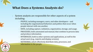 • System analysts are responsible for other aspects of a system
including:
• PEOPLE, including managers, users, and other developers – and
including the organizational behaviors and politics that occur when
people interact with one another.
• DATA, including capture, validation, organization, storage, and usage.
• PROCESSES, both automated and manual, that combine to process data
and produce information.
• INTERFACES, both to other systems and applications, as well to the
actual users (e.g., reports and display screens).
• NETWORKS, which effectively distribute data, processes, and
information to the people.
What Does a Systems Analysts do?
 