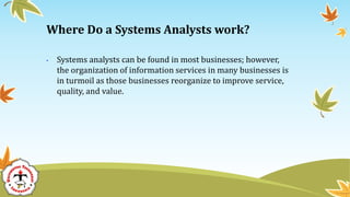 • Systems analysts can be found in most businesses; however,
the organization of information services in many businesses is
in turmoil as those businesses reorganize to improve service,
quality, and value.
Where Do a Systems Analysts work?
 