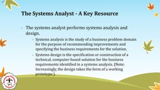 • The systems analyst performs systems analysis and
design.
• Systems analysis is the study of a business problem domain
for the purpose of recommending improvements and
specifying the business requirements for the solution.
• Systems design is the specification or construction of a
technical, computer-based solution for the business
requirements identified in a systems analysis. (Note:
Increasingly, the design takes the form of a working
prototype.).
The Systems Analyst - A Key Resource
 