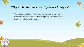 • The system analyst bridges the communications gap
between those who need the computer and those who
understand the technology.
Why do businesses need Systems Analysts?
 