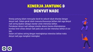 KINERJA JANTUNG &
DENYUT NADI
Kinerja jantung dalam mensuplai darah ke seluruh tubuh ditandai dengan
denyut nadi. Dalam gerak tubuh manusia khususnya latihan olah raga denyut
nadi sering dipakai sebagai standar untuk intensitas latihan.
Pemakaian denyut nadi sebagai standar eksersi karena ditemukannya
korelasi linier antara denyut nadi pada satu sisi dan intensitas latihan di sisi
lain.
Dalam arti bahwa seiring dengan meningkatnya intensitas latihan maka
denyut nadi juga mengikuti meningkat.
 