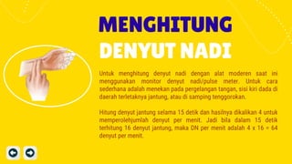 MENGHITUNG
DENYUT NADI
Untuk menghitung denyut nadi dengan alat moderen saat ini
menggunakan monitor denyut nadi/pulse meter. Untuk cara
sederhana adalah menekan pada pergelangan tangan, sisi kiri dada di
daerah terletaknya jantung, atau di samping tenggorokan.
Hitung denyut jantung selama 15 detik dan hasilnya dikalikan 4 untuk
memperolehjumlah denyut per menit. Jadi bila dalam 15 detik
terhitung 16 denyut jantung, maka DN per menit adalah 4 x 16 = 64
denyut per menit.
 
