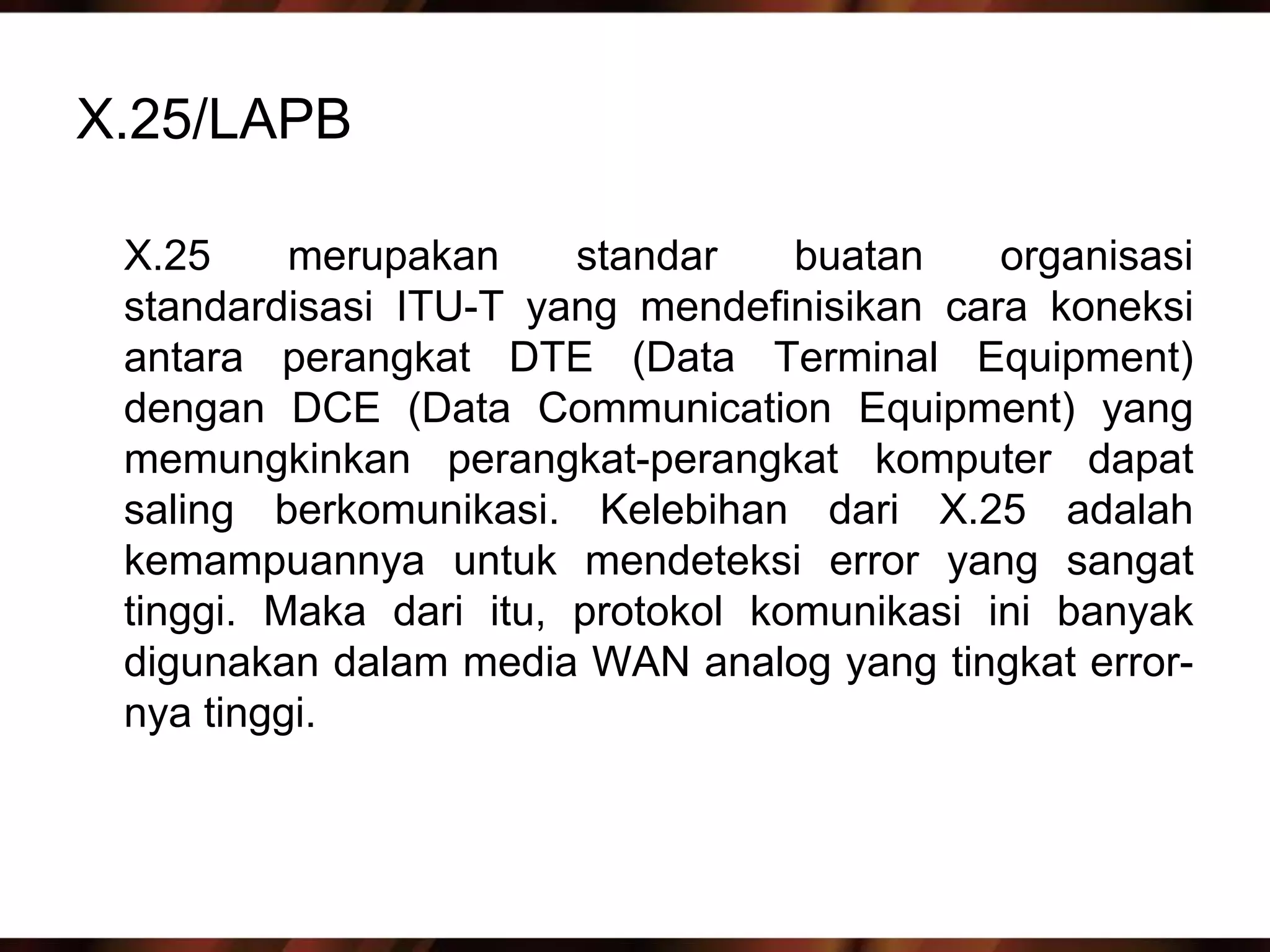 X.25/LAPB

 X.25     merupakan     standar    buatan    organisasi
 standardisasi ITU-T yang mendefinisikan cara koneksi
 antara perangkat DTE (Data Terminal Equipment)
 dengan DCE (Data Communication Equipment) yang
 memungkinkan perangkat-perangkat komputer dapat
 saling berkomunikasi. Kelebihan dari X.25 adalah
 kemampuannya untuk mendeteksi error yang sangat
 tinggi. Maka dari itu, protokol komunikasi ini banyak
 digunakan dalam media WAN analog yang tingkat error-
 nya tinggi.
 
