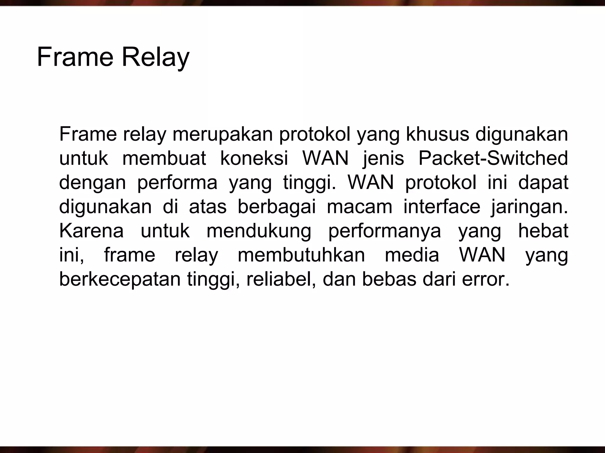 Frame Relay

 Frame relay merupakan protokol yang khusus digunakan
 untuk membuat koneksi WAN jenis Packet-Switched
 dengan performa yang tinggi. WAN protokol ini dapat
 digunakan di atas berbagai macam interface jaringan.
 Karena untuk mendukung performanya yang hebat
 ini, frame relay membutuhkan media WAN yang
 berkecepatan tinggi, reliabel, dan bebas dari error.
 