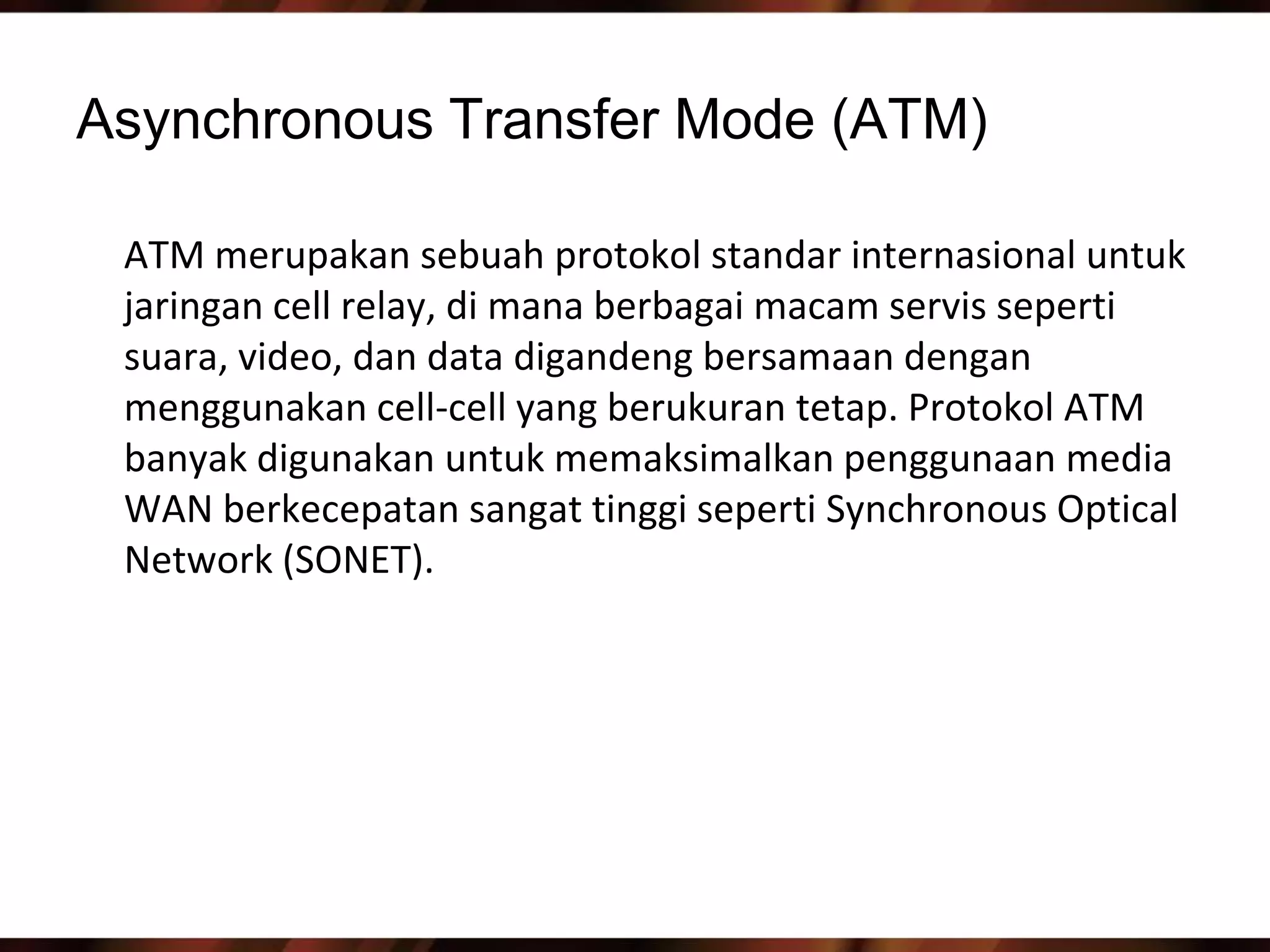 Asynchronous Transfer Mode (ATM)

 ATM merupakan sebuah protokol standar internasional untuk
 jaringan cell relay, di mana berbagai macam servis seperti
 suara, video, dan data digandeng bersamaan dengan
 menggunakan cell-cell yang berukuran tetap. Protokol ATM
 banyak digunakan untuk memaksimalkan penggunaan media
 WAN berkecepatan sangat tinggi seperti Synchronous Optical
 Network (SONET).
 