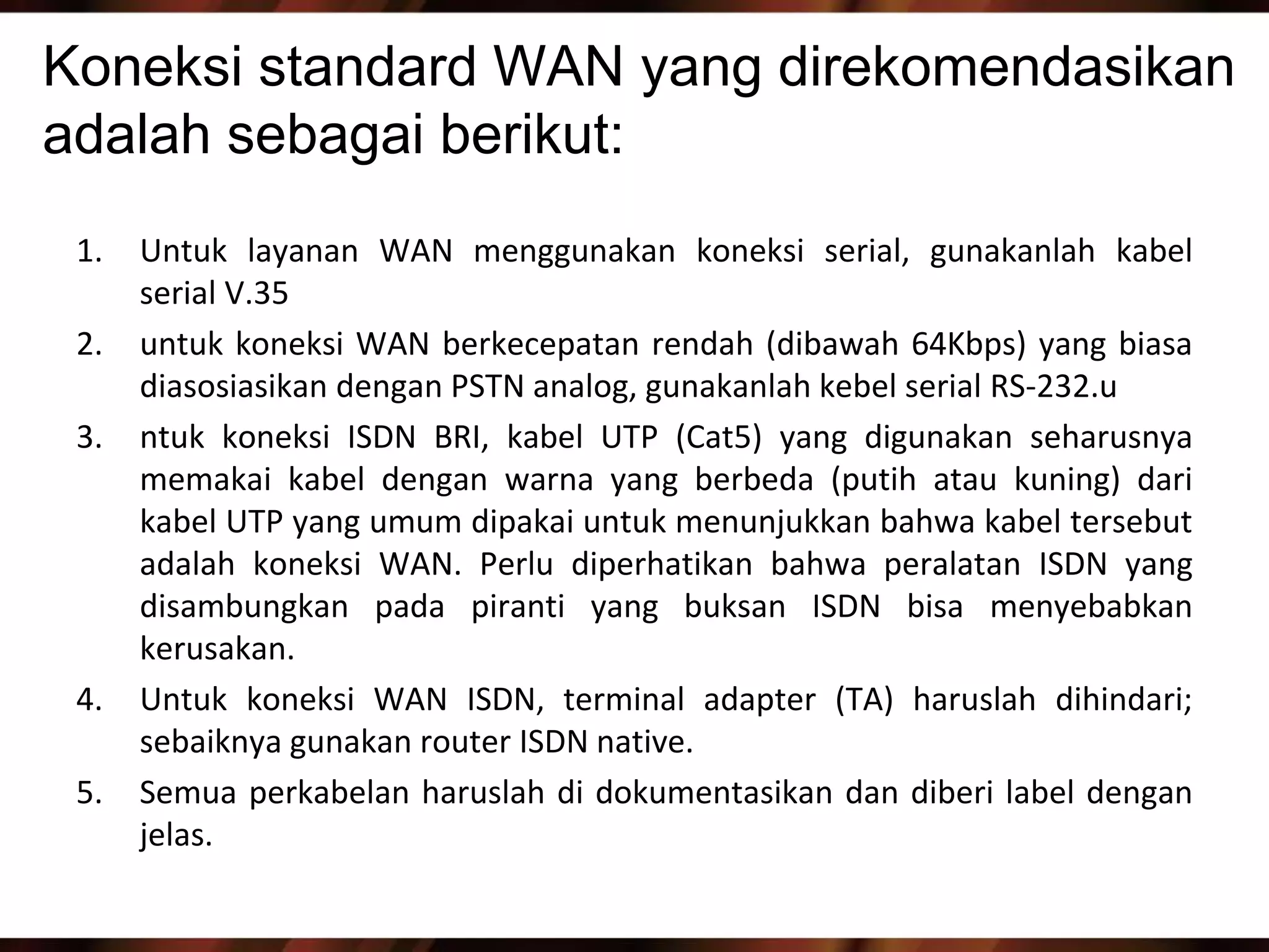 Koneksi standard WAN yang direkomendasikan
adalah sebagai berikut:
 1.   Untuk layanan WAN menggunakan koneksi serial, gunakanlah kabel
      serial V.35
 2.   untuk koneksi WAN berkecepatan rendah (dibawah 64Kbps) yang biasa
      diasosiasikan dengan PSTN analog, gunakanlah kebel serial RS-232.u
 3.   ntuk koneksi ISDN BRI, kabel UTP (Cat5) yang digunakan seharusnya
      memakai kabel dengan warna yang berbeda (putih atau kuning) dari
      kabel UTP yang umum dipakai untuk menunjukkan bahwa kabel tersebut
      adalah koneksi WAN. Perlu diperhatikan bahwa peralatan ISDN yang
      disambungkan pada piranti yang buksan ISDN bisa menyebabkan
      kerusakan.
 4.   Untuk koneksi WAN ISDN, terminal adapter (TA) haruslah dihindari;
      sebaiknya gunakan router ISDN native.
 5.   Semua perkabelan haruslah di dokumentasikan dan diberi label dengan
      jelas.
 
