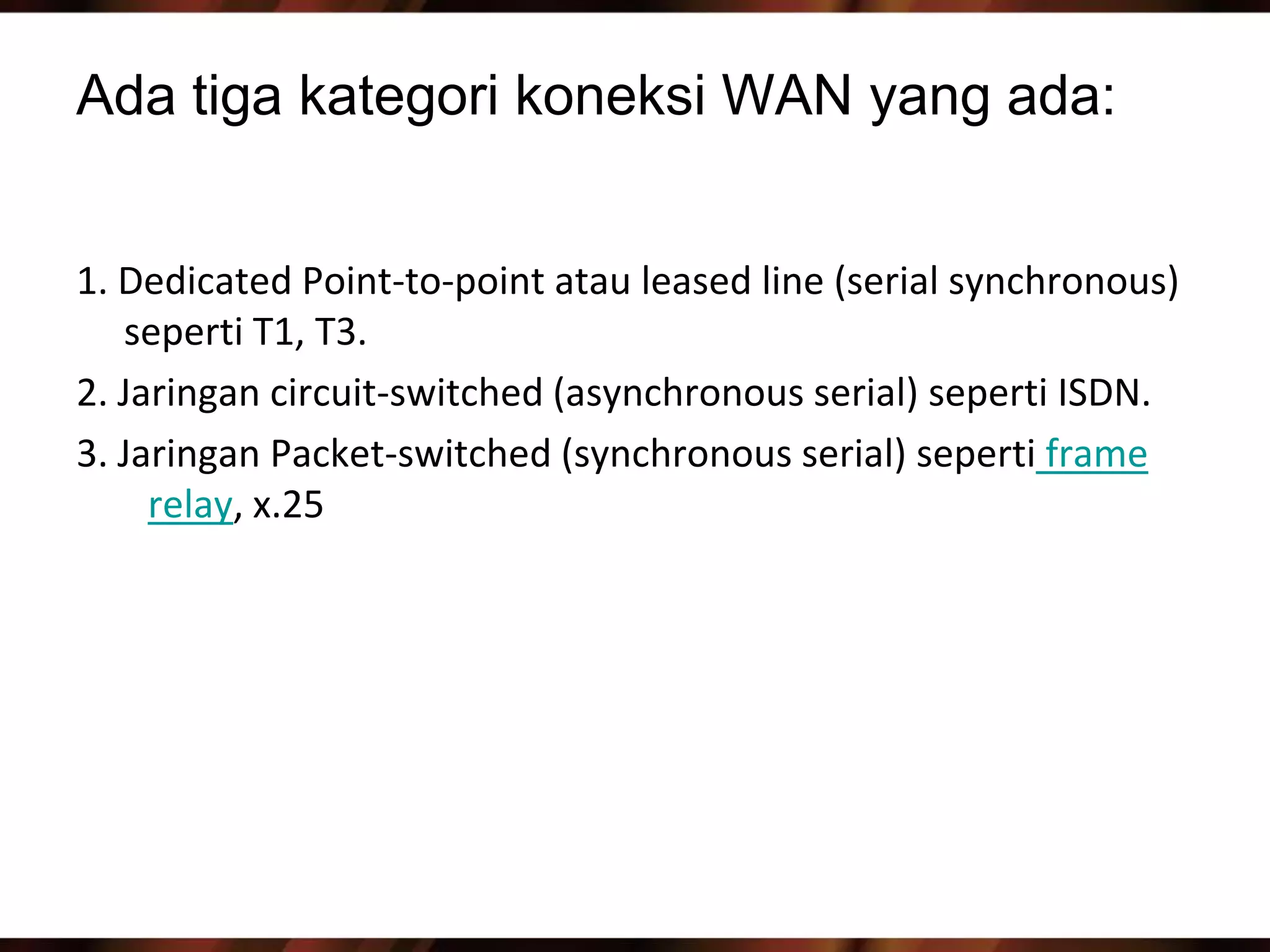 Ada tiga kategori koneksi WAN yang ada:


1. Dedicated Point-to-point atau leased line (serial synchronous)
   seperti T1, T3.
2. Jaringan circuit-switched (asynchronous serial) seperti ISDN.
3. Jaringan Packet-switched (synchronous serial) seperti frame
     relay, x.25
 