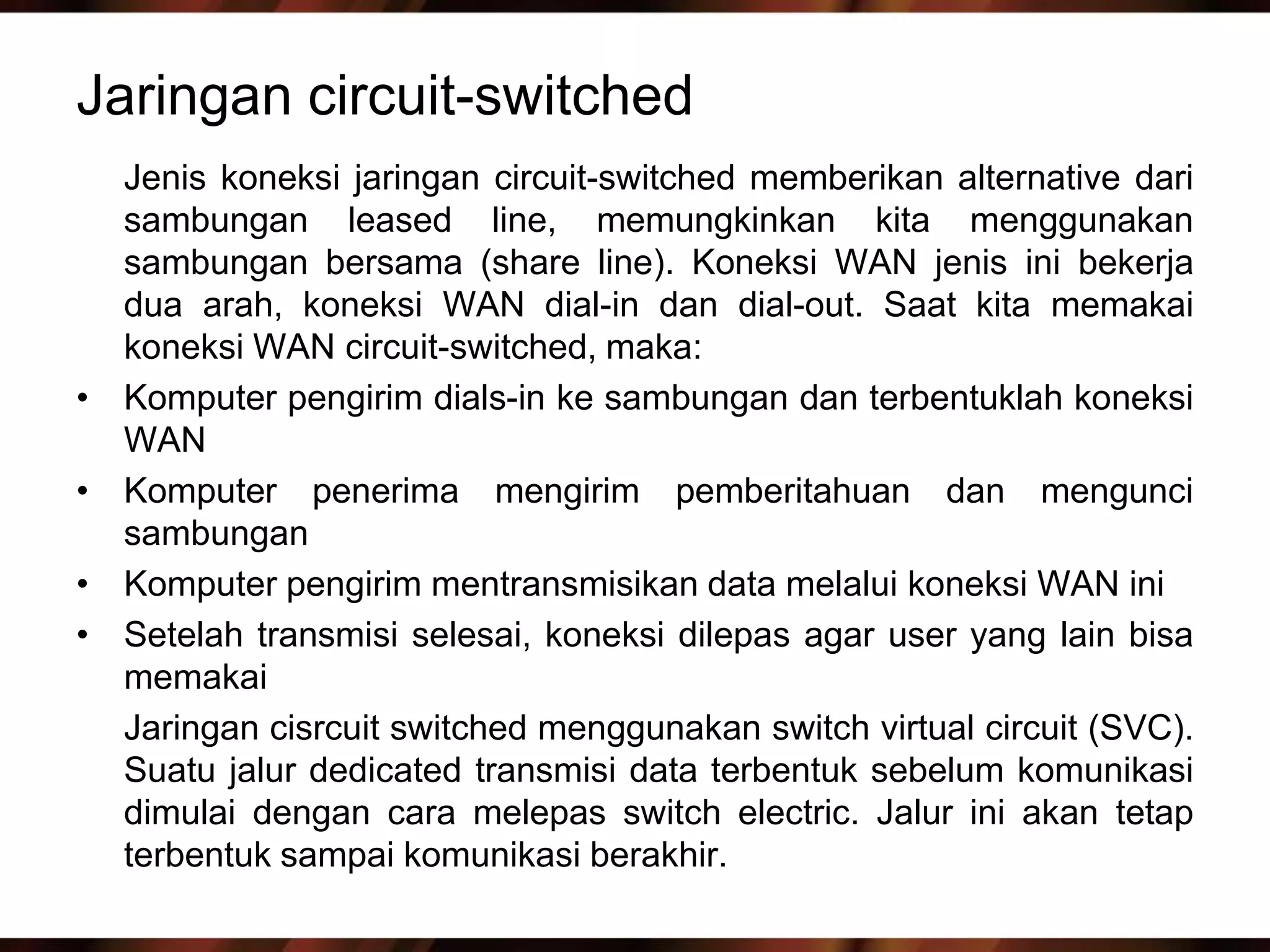 Jaringan circuit-switched
    Jenis koneksi jaringan circuit-switched memberikan alternative dari
    sambungan leased line, memungkinkan kita menggunakan
    sambungan bersama (share line). Koneksi WAN jenis ini bekerja
    dua arah, koneksi WAN dial-in dan dial-out. Saat kita memakai
    koneksi WAN circuit-switched, maka:
•   Komputer pengirim dials-in ke sambungan dan terbentuklah koneksi
    WAN
•   Komputer penerima mengirim pemberitahuan dan mengunci
    sambungan
•   Komputer pengirim mentransmisikan data melalui koneksi WAN ini
•   Setelah transmisi selesai, koneksi dilepas agar user yang lain bisa
    memakai
    Jaringan cisrcuit switched menggunakan switch virtual circuit (SVC).
    Suatu jalur dedicated transmisi data terbentuk sebelum komunikasi
    dimulai dengan cara melepas switch electric. Jalur ini akan tetap
    terbentuk sampai komunikasi berakhir.
 