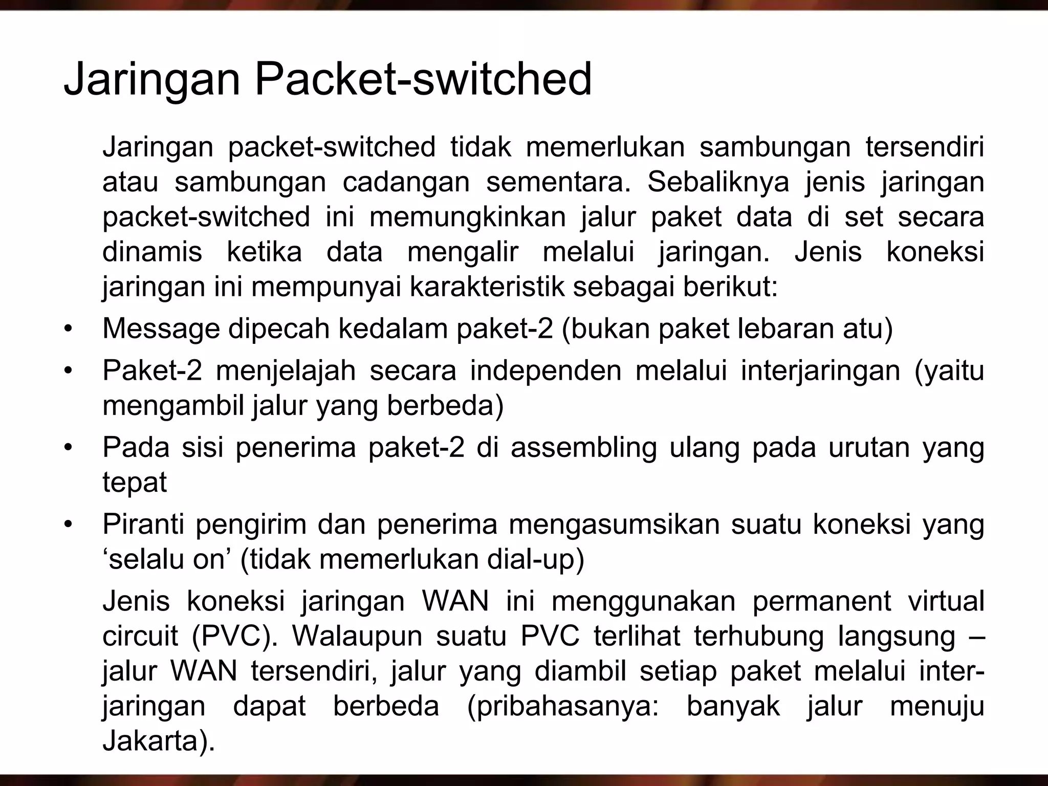 Jaringan Packet-switched
    Jaringan packet-switched tidak memerlukan sambungan tersendiri
    atau sambungan cadangan sementara. Sebaliknya jenis jaringan
    packet-switched ini memungkinkan jalur paket data di set secara
    dinamis ketika data mengalir melalui jaringan. Jenis koneksi
    jaringan ini mempunyai karakteristik sebagai berikut:
•   Message dipecah kedalam paket-2 (bukan paket lebaran atu)
•   Paket-2 menjelajah secara independen melalui interjaringan (yaitu
    mengambil jalur yang berbeda)
•   Pada sisi penerima paket-2 di assembling ulang pada urutan yang
    tepat
•   Piranti pengirim dan penerima mengasumsikan suatu koneksi yang
    ‘selalu on’ (tidak memerlukan dial-up)
    Jenis koneksi jaringan WAN ini menggunakan permanent virtual
    circuit (PVC). Walaupun suatu PVC terlihat terhubung langsung –
    jalur WAN tersendiri, jalur yang diambil setiap paket melalui inter-
    jaringan dapat berbeda (pribahasanya: banyak jalur menuju
    Jakarta).
 