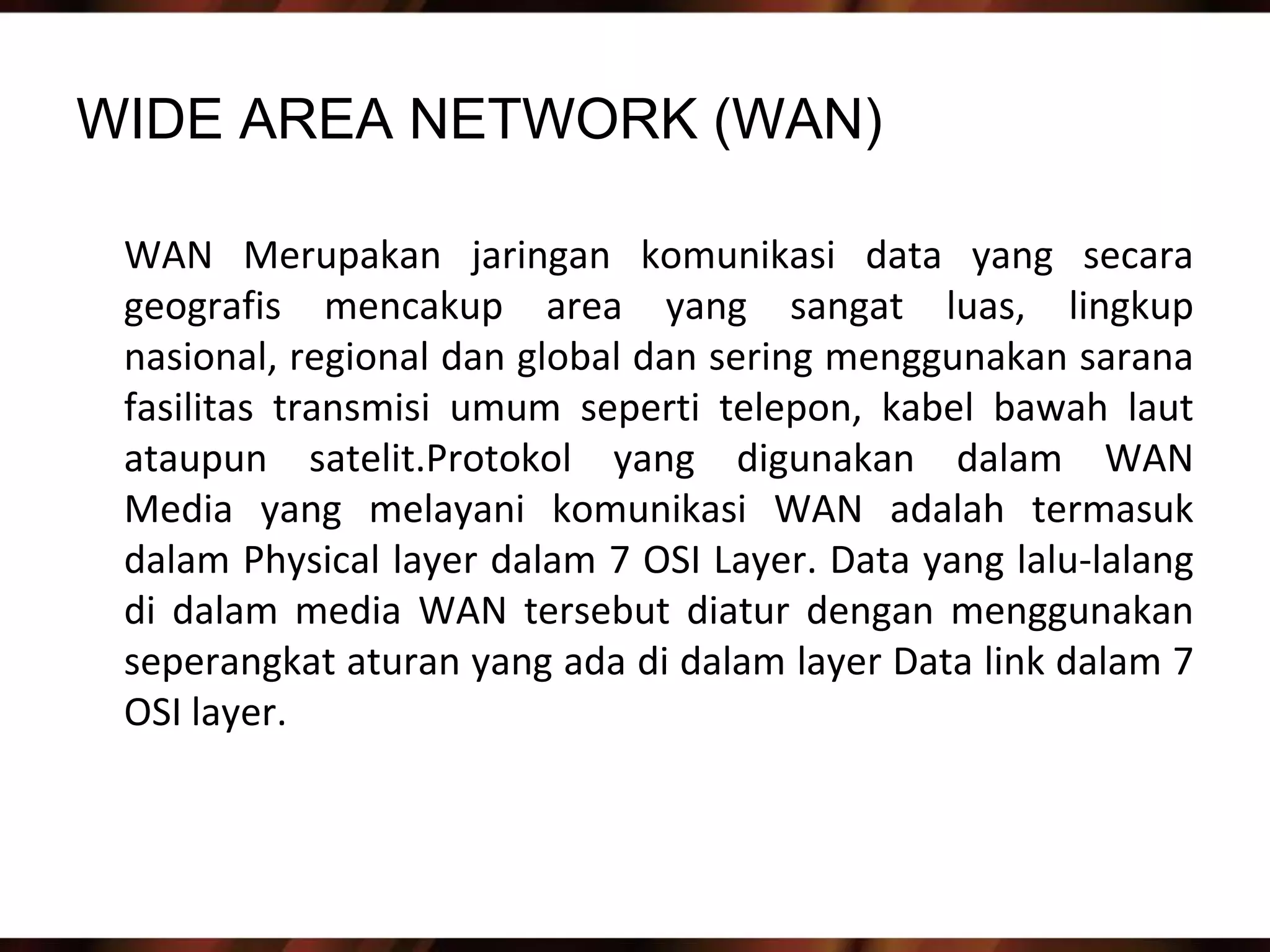 WIDE AREA NETWORK (WAN)

 WAN Merupakan jaringan komunikasi data yang secara
 geografis mencakup area yang sangat luas, lingkup
 nasional, regional dan global dan sering menggunakan sarana
 fasilitas transmisi umum seperti telepon, kabel bawah laut
 ataupun satelit.Protokol yang digunakan dalam WAN
 Media yang melayani komunikasi WAN adalah termasuk
 dalam Physical layer dalam 7 OSI Layer. Data yang lalu-lalang
 di dalam media WAN tersebut diatur dengan menggunakan
 seperangkat aturan yang ada di dalam layer Data link dalam 7
 OSI layer.
 