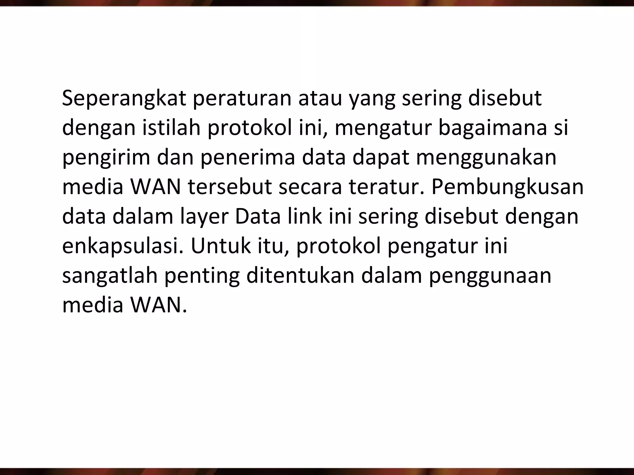 Seperangkat peraturan atau yang sering disebut
dengan istilah protokol ini, mengatur bagaimana si
pengirim dan penerima data dapat menggunakan
media WAN tersebut secara teratur. Pembungkusan
data dalam layer Data link ini sering disebut dengan
enkapsulasi. Untuk itu, protokol pengatur ini
sangatlah penting ditentukan dalam penggunaan
media WAN.
 