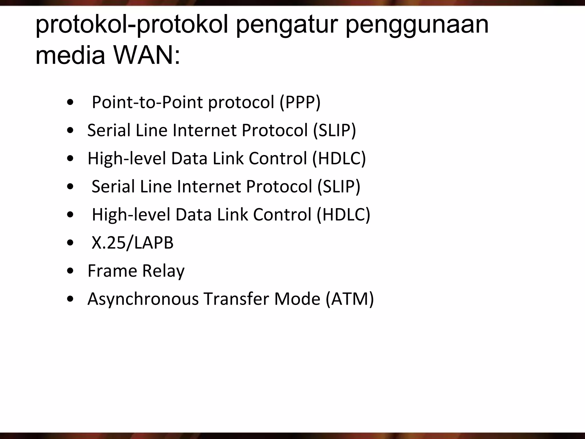 protokol-protokol pengatur penggunaan
media WAN:
  •   Point-to-Point protocol (PPP)
  •   Serial Line Internet Protocol (SLIP)
  •   High-level Data Link Control (HDLC)
  •   Serial Line Internet Protocol (SLIP)
  •   High-level Data Link Control (HDLC)
  •   X.25/LAPB
  •   Frame Relay
  •   Asynchronous Transfer Mode (ATM)
 