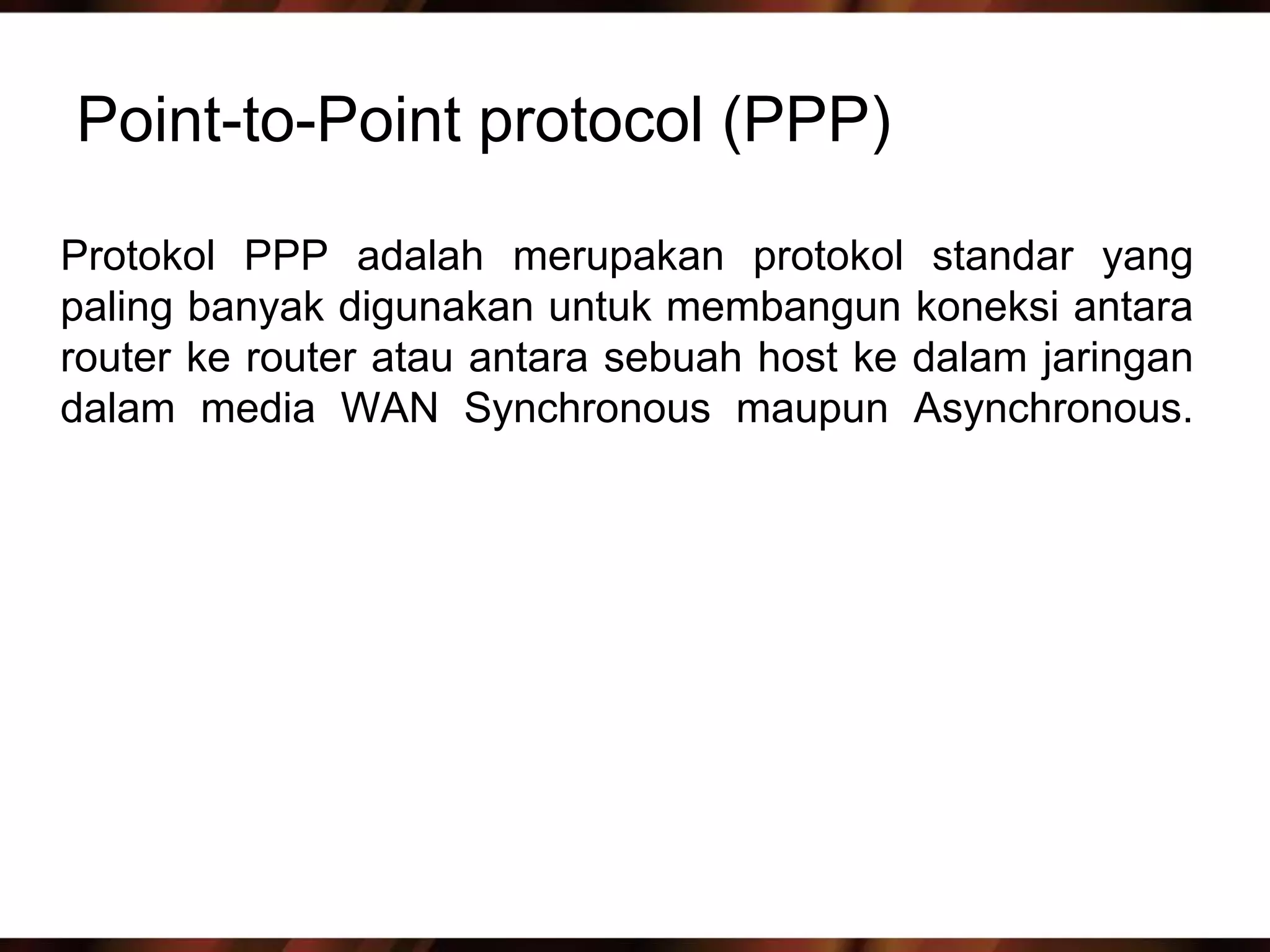 Point-to-Point protocol (PPP)

Protokol PPP adalah merupakan protokol standar yang
paling banyak digunakan untuk membangun koneksi antara
router ke router atau antara sebuah host ke dalam jaringan
dalam media WAN Synchronous maupun Asynchronous.
 