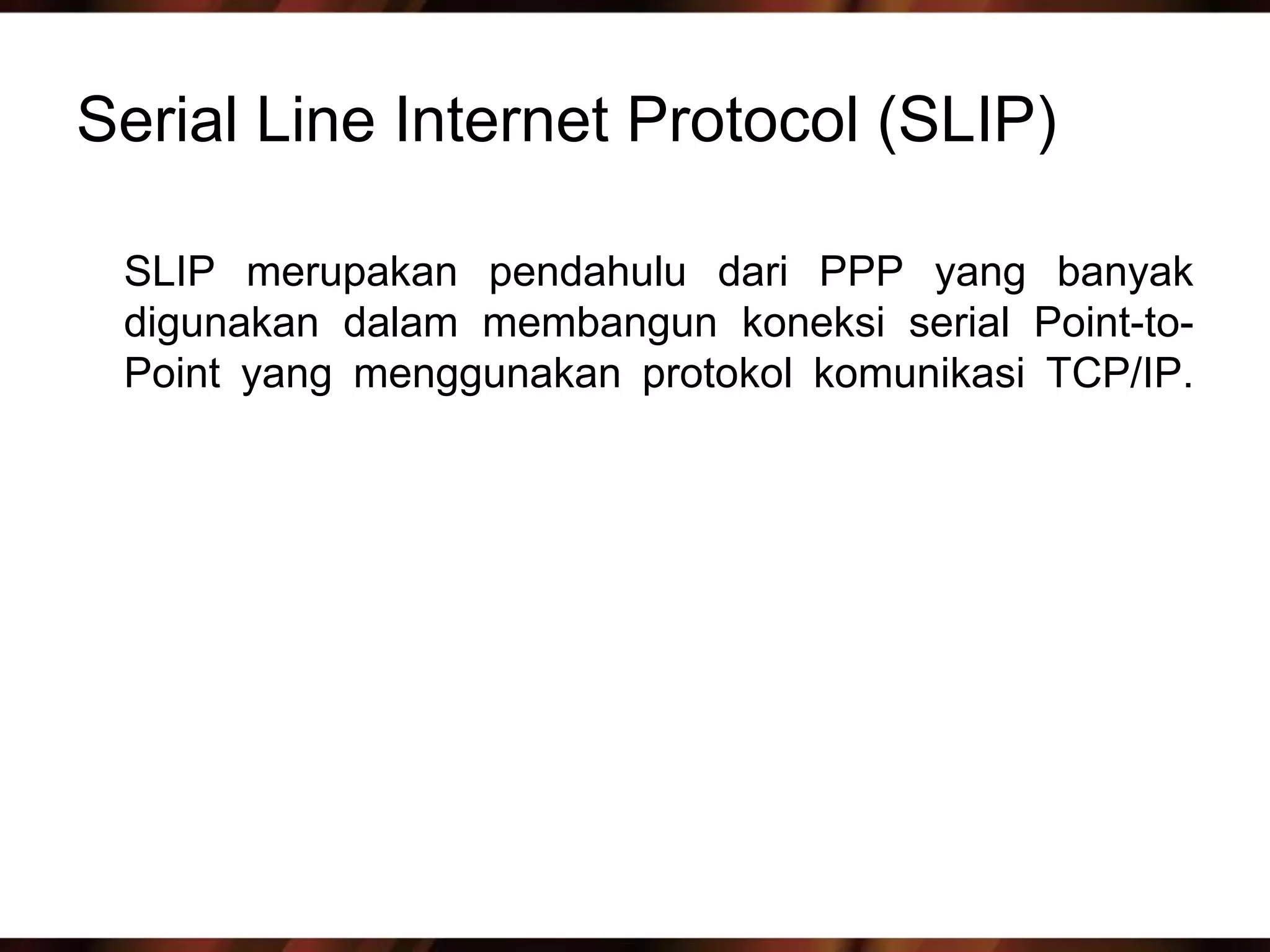 Serial Line Internet Protocol (SLIP)

 SLIP merupakan pendahulu dari PPP yang banyak
 digunakan dalam membangun koneksi serial Point-to-
 Point yang menggunakan protokol komunikasi TCP/IP.
 