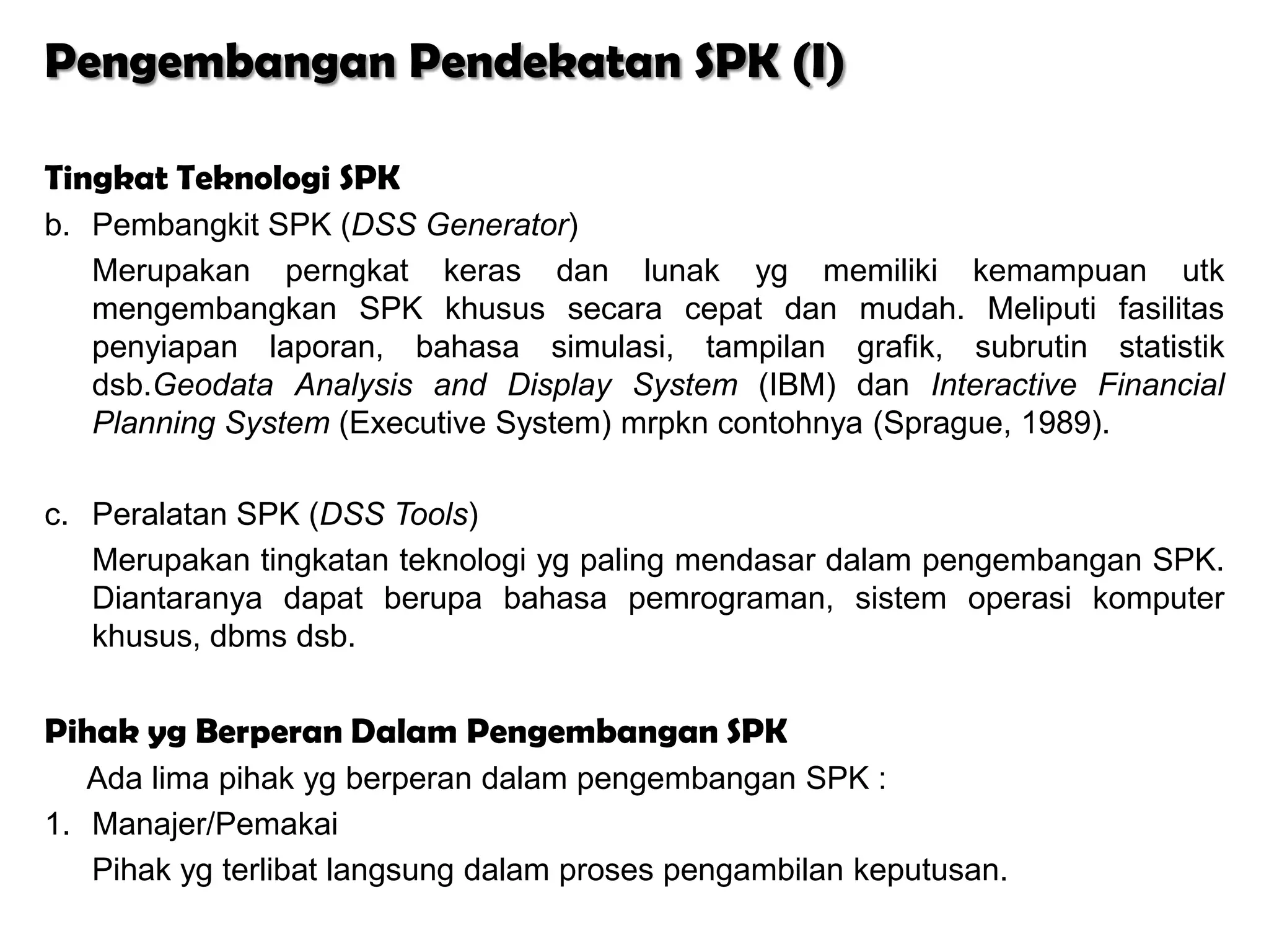Pengembangan Pendekatan SPK (I)

Tingkat Teknologi SPK
b. Pembangkit SPK (DSS Generator)
   Merupakan perngkat keras dan lunak yg memiliki kemampuan utk
   mengembangkan SPK khusus secara cepat dan mudah. Meliputi fasilitas
   penyiapan laporan, bahasa simulasi, tampilan grafik, subrutin statistik
   dsb.Geodata Analysis and Display System (IBM) dan Interactive Financial
   Planning System (Executive System) mrpkn contohnya (Sprague, 1989).

c. Peralatan SPK (DSS Tools)
   Merupakan tingkatan teknologi yg paling mendasar dalam pengembangan SPK.
   Diantaranya dapat berupa bahasa pemrograman, sistem operasi komputer
   khusus, dbms dsb.


Pihak yg Berperan Dalam Pengembangan SPK
   Ada lima pihak yg berperan dalam pengembangan SPK :
1. Manajer/Pemakai
   Pihak yg terlibat langsung dalam proses pengambilan keputusan.
 
