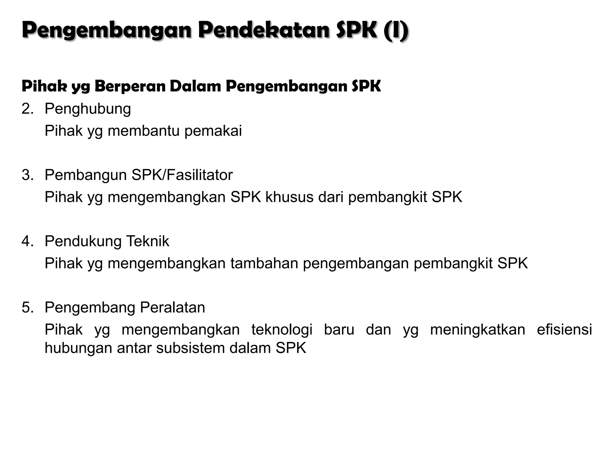 Pengembangan Pendekatan SPK (I)

Pihak yg Berperan Dalam Pengembangan SPK
2. Penghubung
   Pihak yg membantu pemakai

3. Pembangun SPK/Fasilitator
   Pihak yg mengembangkan SPK khusus dari pembangkit SPK

4. Pendukung Teknik
   Pihak yg mengembangkan tambahan pengembangan pembangkit SPK

5. Pengembang Peralatan
   Pihak yg mengembangkan teknologi baru dan yg meningkatkan efisiensi
   hubungan antar subsistem dalam SPK
 