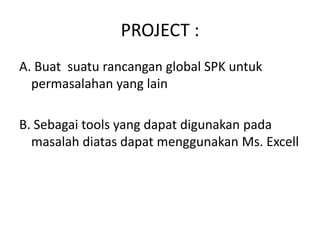 PROJECT :
A. Buat suatu rancangan global SPK untuk
  permasalahan yang lain

B. Sebagai tools yang dapat digunakan pada
  masalah diatas dapat menggunakan Ms. Excell
 
