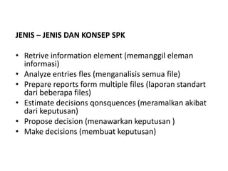 JENIS – JENIS DAN KONSEP SPK

• Retrive information element (memanggil eleman
  informasi)
• Analyze entries fles (menganalisis semua file)
• Prepare reports form multiple files (laporan standart
  dari beberapa files)
• Estimate decisions qonsquences (meramalkan akibat
  dari keputusan)
• Propose decision (menawarkan keputusan )
• Make decisions (membuat keputusan)
 