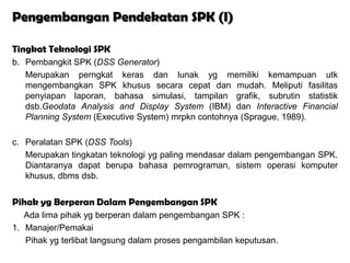 Pengembangan Pendekatan SPK (I)

Tingkat Teknologi SPK
b. Pembangkit SPK (DSS Generator)
   Merupakan perngkat keras dan lunak yg memiliki kemampuan utk
   mengembangkan SPK khusus secara cepat dan mudah. Meliputi fasilitas
   penyiapan laporan, bahasa simulasi, tampilan grafik, subrutin statistik
   dsb.Geodata Analysis and Display System (IBM) dan Interactive Financial
   Planning System (Executive System) mrpkn contohnya (Sprague, 1989).

c. Peralatan SPK (DSS Tools)
   Merupakan tingkatan teknologi yg paling mendasar dalam pengembangan SPK.
   Diantaranya dapat berupa bahasa pemrograman, sistem operasi komputer
   khusus, dbms dsb.


Pihak yg Berperan Dalam Pengembangan SPK
   Ada lima pihak yg berperan dalam pengembangan SPK :
1. Manajer/Pemakai
   Pihak yg terlibat langsung dalam proses pengambilan keputusan.
 
