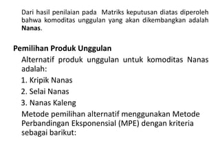 Dari hasil penilaian pada Matriks keputusan diatas diperoleh
  bahwa komoditas unggulan yang akan dikembangkan adalah
  Nanas.

Pemilihan Produk Unggulan
  Alternatif produk unggulan untuk komoditas Nanas
  adalah:
  1. Kripik Nanas
  2. Selai Nanas
  3. Nanas Kaleng
  Metode pemilihan alternatif menggunakan Metode
  Perbandingan Eksponensial (MPE) dengan kriteria
  sebagai barikut:
 