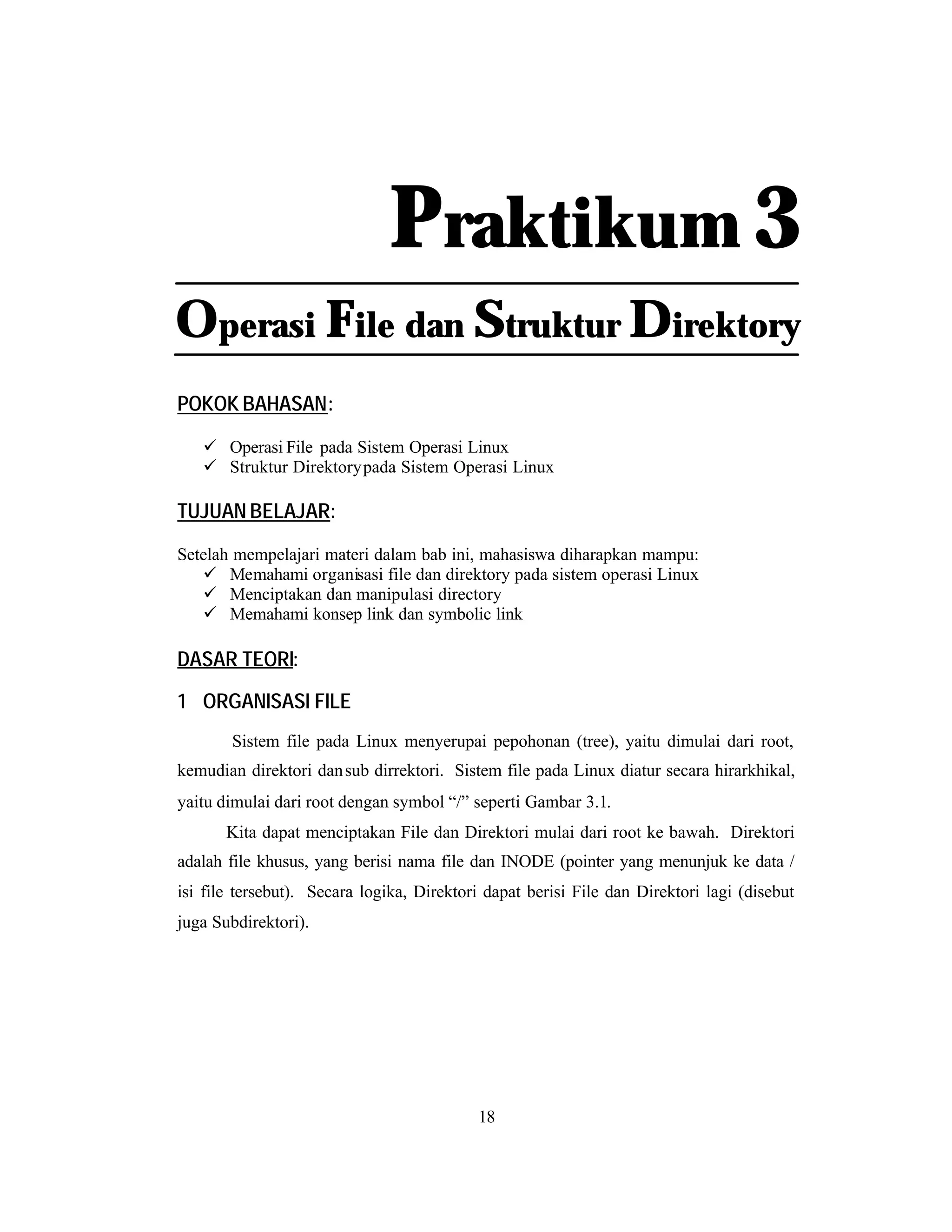 Praktikum 3
Operasi File dan Struktur Direktory
POKOK BAHASAN:
ü Operasi File pada Sistem Operasi Linux
ü Struktur Direktory pada Sistem Operasi Linux

TUJUAN BELAJAR:
Setelah mempelajari materi dalam bab ini, mahasiswa diharapkan mampu:
ü Memahami organisasi file dan direktory pada sistem operasi Linux
ü Menciptakan dan manipulasi directory
ü Memahami konsep link dan symbolic link

DASAR TEORI:
1 ORGANISASI FILE
Sistem file pada Linux menyerupai pepohonan (tree), yaitu dimulai dari root,
kemudian direktori dan sub dirrektori. Sistem file pada Linux diatur secara hirarkhikal,
yaitu dimulai dari root dengan symbol “/” seperti Gambar 3.1.
Kita dapat menciptakan File dan Direktori mulai dari root ke bawah. Direktori
adalah file khusus, yang berisi nama file dan INODE (pointer yang menunjuk ke data /
isi file tersebut). Secara logika, Direktori dapat berisi File dan Direktori lagi (disebut
juga Subdirektori).

18

 