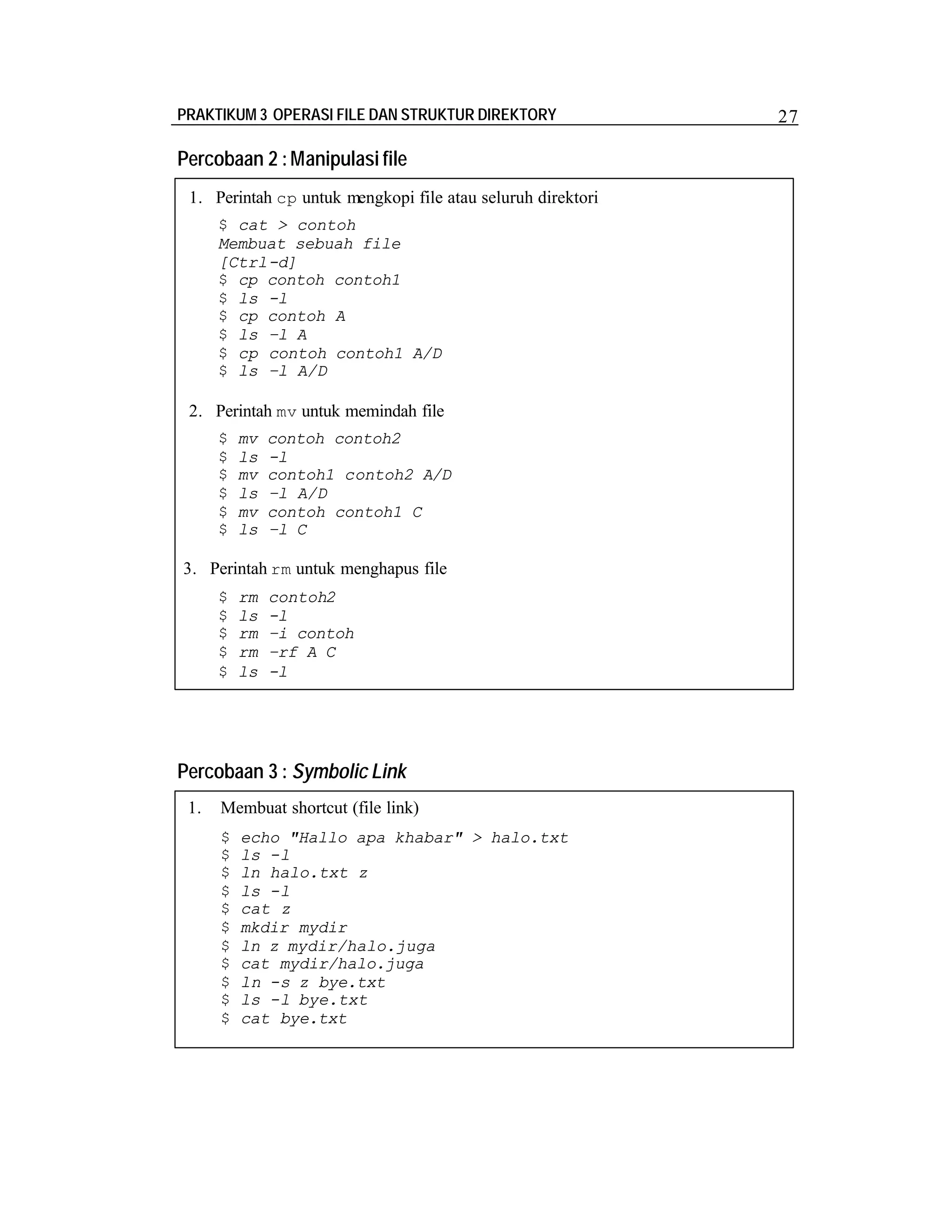 PRAKTIKUM 3 OPERASI FILE DAN STRUKTUR DIREKTORY

Percobaan 2 : Manipulasi file
1. Perintah cp untuk mengkopi file atau seluruh direktori
$ cat > contoh
Membuat sebuah file
[Ctrl-d]
$ cp contoh contoh1
$ ls -l
$ cp contoh A
$ ls –l A
$ cp contoh contoh1 A/D
$ ls –l A/D

2. Perintah mv untuk memindah file
$
$
$
$
$
$

mv
ls
mv
ls
mv
ls

contoh contoh2
-l
contoh1 contoh2 A/D
–l A/D
contoh contoh1 C
–l C

3. Perintah rm untuk menghapus file
$
$
$
$
$

rm
ls
rm
rm
ls

contoh2
-l
–i contoh
–rf A C
-l

Percobaan 3 : Symbolic Link
1.

Membuat shortcut (file link)
$
$
$
$
$
$
$
$
$
$
$

echo "Hallo apa khabar" > halo.txt
ls -l
ln halo.txt z
ls -l
cat z
mkdir mydir
ln z mydir/halo.juga
cat mydir/halo.juga
ln -s z bye.txt
ls -l bye.txt
cat bye.txt

27

 