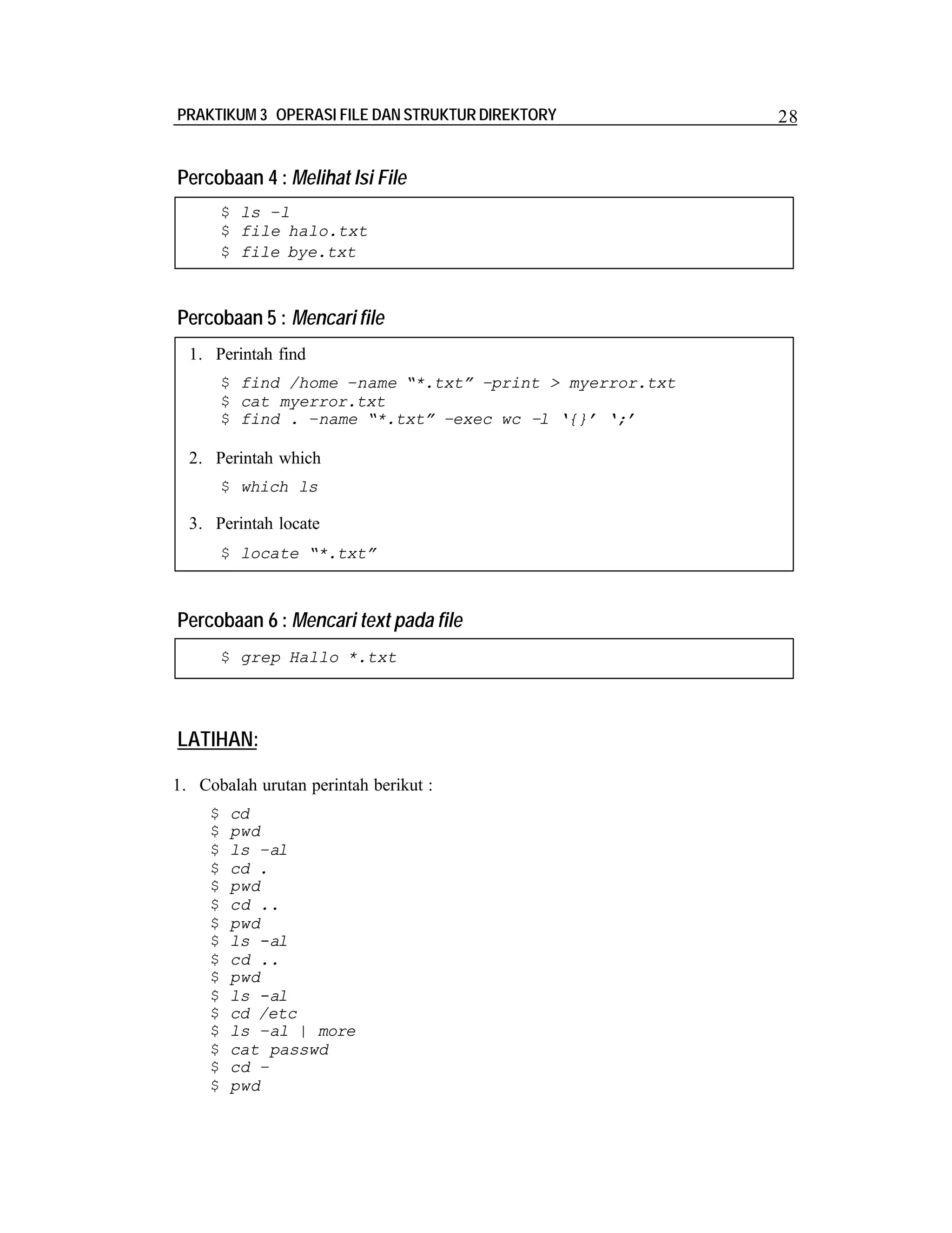 PRAKTIKUM 3 OPERASI FILE DAN STRUKTUR DIREKTORY

Percobaan 4 : Melihat Isi File
$ ls –l
$ file halo.txt
$ file bye.txt

Percobaan 5 : Mencari file
1. Perintah find
$ find /home –name “*.txt” –print > myerror.txt
$ cat myerror.txt
$ find . –name “*.txt” –exec wc –l ‘{}’ ‘;’

2. Perintah which
$ which ls

3. Perintah locate
$ locate “*.txt”

Percobaan 6 : Mencari text pada file
$ grep Hallo *.txt

LATIHAN:
1. Cobalah urutan perintah berikut :
$
$
$
$
$
$
$
$
$
$
$
$
$
$
$
$

cd
pwd
ls –al
cd .
pwd
cd ..
pwd
ls -al
cd ..
pwd
ls -al
cd /etc
ls –al | more
cat passwd
cd –
pwd

28

 